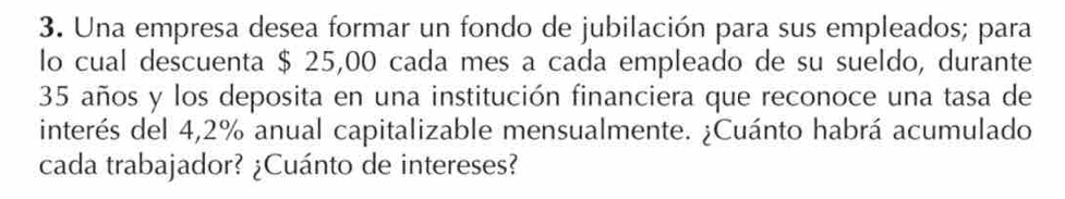 Una empresa desea formar un fondo de jubilación para sus empleados; para 
lo cual descuenta $ 25,00 cada mes a cada empleado de su sueldo, durante
35 años y los deposita en una institución financiera que reconoce una tasa de 
interés del 4,2% anual capitalizable mensualmente. ¿Cuánto habrá acumulado 
cada trabajador? ¿Cuánto de intereses?