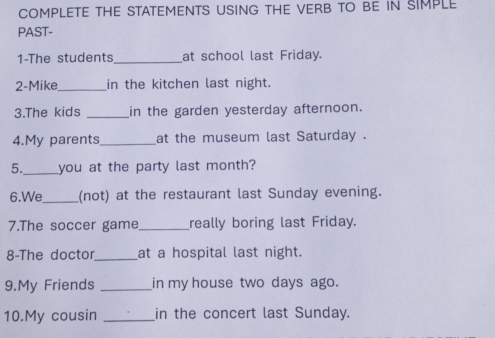 COMPLETE THE STATEMENTS USING THE VERB TO BE IN SIMPLE 
PAST- 
1-The students _at school last Friday. 
2-Mike_ in the kitchen last night. 
3.The kids _in the garden yesterday afternoon. 
4.My parents_ at the museum last Saturday . 
5._ you at the party last month? 
6.We_ (not) at the restaurant last Sunday evening. 
7.The soccer game_ really boring last Friday. 
8-The doctor_ at a hospital last night. 
9.My Friends _in my house two days ago. 
10.My cousin _in the concert last Sunday.