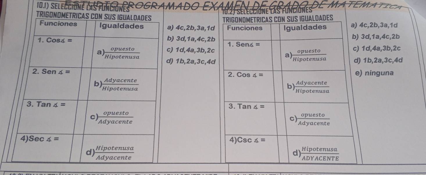 10.1) seleccione las funciónes CRAMADO
ATEMATICA
10.2) séleccione las funciones
TRIGONOMETRICAS CON SUS IGUALDADES
) 4c,2b,3a,1d Funciones Igualdades a) 4c,2b,3a,1d
) 3d,1a,4c,2b b) 3d,1a,4c,2b
1. Senz=
) 1d,4a,3b,2c c) 1d,4a,3b,2c
a)  opuesto/Hipotenusa 
) 1b,2a,3c,4d d) 1b,2a,3c,4d
2. Cos4= e) ninguna
b)  Adyacente/Hipotenusa 
3. Tan4=
c)  opuesto/Adyacente 
4) Csc4=
 Hipotenusa/ADYACENTE 
d