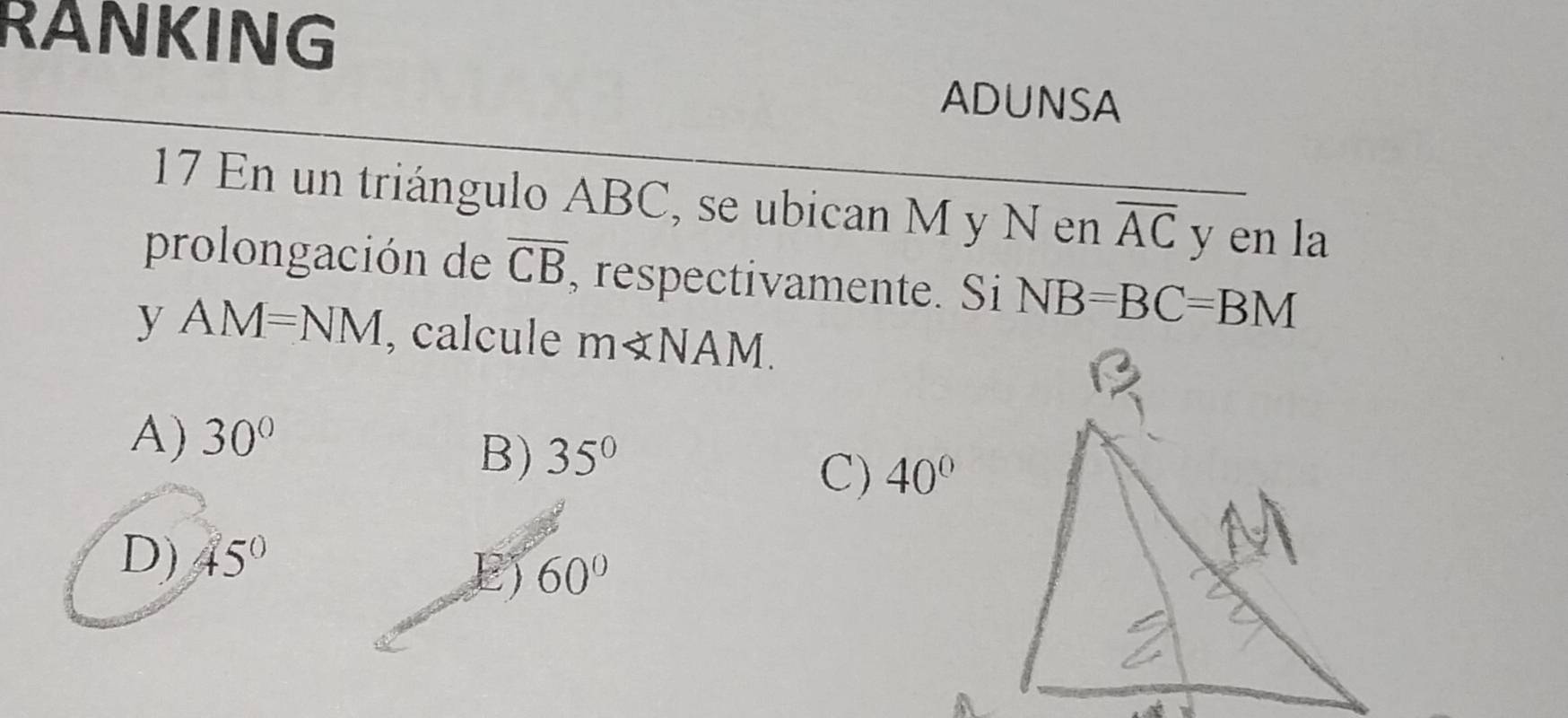 RANKING
ADUNSA
17 En un triángulo ABC, se ubican M y N en overline AC y en la
prolongación de overline CB , respectivamente. Si NB=BC=BM
yAM=NM , calcule m∠ NAM.
A) 30°
B) 35°
C) 40°
D) 45°
E) 60°