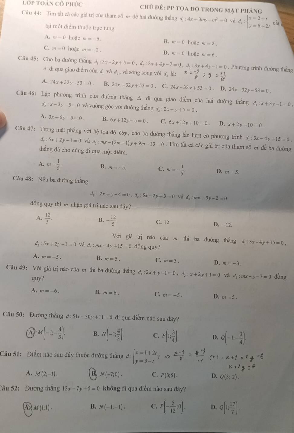 lớp tOáN CÔ phúc  chủ đẻ: PP tọa đọ trong mặt phảng
Câu 44: Tìm tất cả các giá trị của tham số m để hai đường thẳng d_1:4x+3my-m^2=0 và d_2:beginarrayl x=2+t y=6+2tendarray. cấtn
tại một điểm thuộc trục tung.
A. m=0 hoặc m=-6.
B. m=0 hoặc m=2.
C. m=0 hoặc m=-2. D. m=0 hoặc m=6.
Câu 45: Cho ba đường thắng d_1:3x-2y+5=0,d_2:2x+4y-7=0. d_3:3x+4y-1=0. Phương trình đường thắng
đ đi qua giao điểm của đ và d_2 , và song song với d_3 là:
A. 24x+32y-53=0. B. 24x+32y+53=0 C. 24x-32y+53=0 D. 24x-32y-53=0.
Câu 46: Lập phương trình của đường thắng △ di i qua giao điểm của hai đường thẳng d_1:x+3y-1=0,
d_2:x-3y-5=0 và vuông góc với đường thắng d_3:2x-y+7=0.
A. 3x+6y-5=0 B. 6x+12y-5=0. C. 6x+12y+10=0. D. x+2y+10=0.
Câu 47: Trong mặt phẳng với hệ tệ tọa độ Oxy, cho ba đường thắng lần lượt có phương trình d_1:3x-4y+15=0,
d_2:5x+2y-1=0 và d_3 : mx -(2m-1)y+9m-13=0. Tìm tất cả các giá trị của tham số m để ba đường
thẳng đã cho cùng đi qua một điểm.
B.
A. m= 1/5 . m=-5. m=- 1/5 . D. m=5.
C.
Câu 48: Nếu ba đường thẳng
d, : 2x+y-4=0,d_2:5x-2y+3=0 và d_3:mx+3y-2=0
đồng quy thì m nhận giá trị nào sau đây?
B. - 12/5 .
A.  12/5 . D. -12.
C. 12.
Với giá trị nào của m thì ba đường thẳng d_1:3x-4y+15=0,
d, :5x+2y-1=0 và d_3:mx-4y+15=0 đồng quy?
B.
A. m=-5. m=5. C. m=3. D. m=-3.
Câu 49: Với giá trị nào của m thì ba đường thắng d_1:2x+y-1=0,d_2:x+2y+1=0 và d_3:mx-y-7=0 dồng
quy?
A. m=-6. B. m=6. C. m=-5. D. m=5.
Câu 50: Đường thắng d:51x-30y+11=0 đi qua điểm nào sau đây?
A M(-1;- 4/3 ). B. N(-1; 4/3 ). C. P(1; 3/4 ). D. Q(-1;- 3/4 ).
Câu 51: Điểm nào sau đây thuộc đường thắng d:beginarrayl x=1+2t, y=3-tendarray.
A. M(2;-1). B. N(-7;0). C. P(3;5). D. Q(3;2).
Câu 52: Đường thắng 12x-7y+5=0 không đi qua điểm nào sau đây?
A M(1;1).
B. N(-1;-1). C. P(- 5/12 ;0). D. Q(1; 17/7 ).
