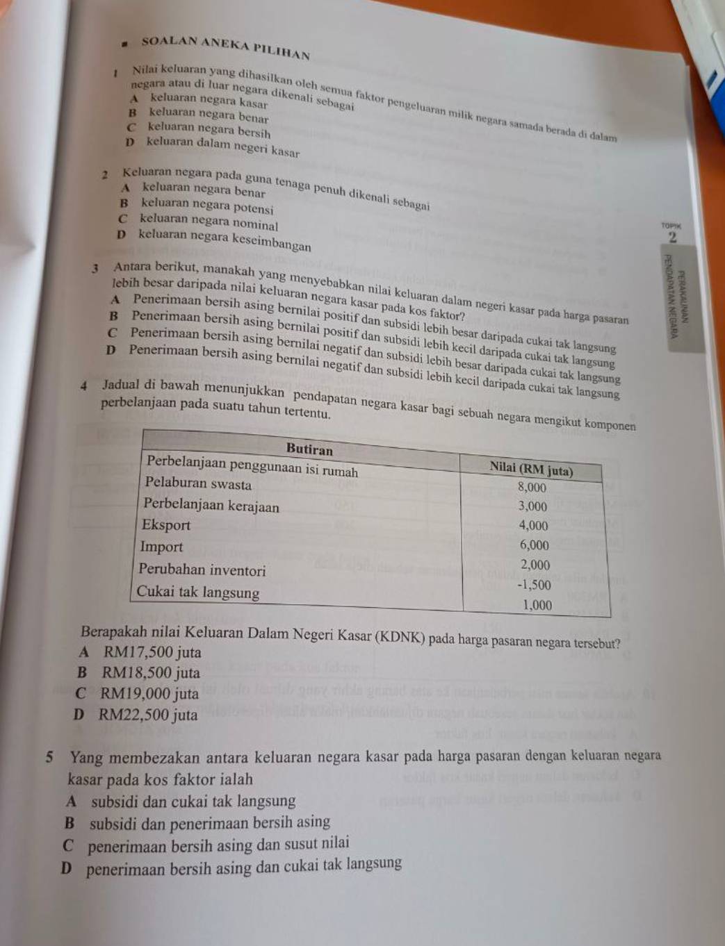 SOALAN ANEKA PILIHAN
negara atau di luar negara dikenali sebagai
A keluaran negara kasar
Nilai keluaran yang dihasilkan olch semua faktor pengeluaran milik negara samada berada di dalan
B keluaran negara benar
C keluaran negara bersih
D keluaran dalam negeri kasar
2 Keluaran negara pada guna tenaga penuh dikenali sebagai
A keluaran negara benar
B keluaran negara potensi 2
C keluaran negara nominal
TOPI
D keluaran negara keseimbangan
3 Antara berikut, manakah yang menyebabkan nilai keluaran dalam negeri kasar pada harga pasaran
lebih besar daripada nilai keluaran negara kasar pada kos faktor
A Penerimaan bersih asing bernilai positif dan subsidi lebih besar daripada cukai tak langsung
B Penerimaan bersih asing bernilai positif dan subsidi lebih kecil daripada cukai tak langsung
C Penerimaan bersih asing bernilai negatif dan subsidi lebih besar daripada cukai tak langsung
D Penerimaan bersih asing bernilai negatif dan subsidi lebih kecil daripada cukai tak langsung
4 Jadual di bawah menunjukkan pendapatan negara kasar bagi sebuah negara 
perbelanjaan pada suatu tahun tertentu.
Berapakah nilai Keluaran Dalam Negeri Kasar (KDNK) pada harga pasaran negara tersebut?
A RM17,500 juta
B RM18,500 juta
C RM19,000 juta
D RM22,500 juta
5 Yang membezakan antara keluaran negara kasar pada harga pasaran dengan keluaran negara
kasar pada kos faktor ialah
A subsidi dan cukai tak langsung
B subsidi dan penerimaan bersih asing
C penerimaan bersih asing dan susut nilai
D penerimaan bersih asing dan cukai tak langsung