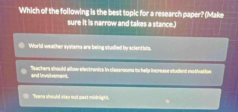 Which of the following is the best topic for a research paper? (Make
sure it is narrow and takes a stance.)
World weather systems are being studied by scientists.
Teachers should allow electronics in classrooms to help increase student motivation
and involvement.
Teens should stay out past midnight.