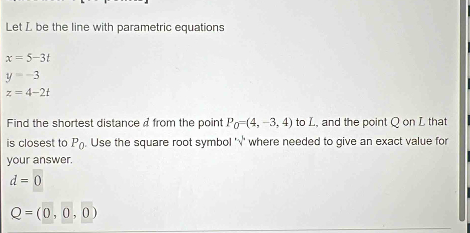 Let L be the line with parametric equations
x=5-3t
y=-3
z=4-2t
Find the shortest distance d from the point P_0=(4,-3,4) to L, and the point Q on L that 
is closest to P_0. Use the square root symbol '√' where needed to give an exact value for 
your answer.
d=0
Q=(0,0,0)