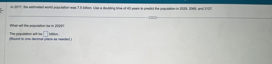 In 2017, the estimated world population was 7.5 billion. Use a doubling time of 43 years to predict the population in 2029, 2069, and 2127. 
What will the population be in 2029? 
The population will be □ billion. 
(Round to one decimal place as needed.)