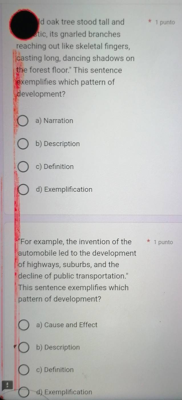 Id oak tree stood tall and 1 punto
stic, its gnarled branches
reaching out like skeletal fingers,
casting long, dancing shadows on
the forest floor." This sentence
exemplifies which pattern of
development?
a) Narration
b) Description
c) Definition
d) Exemplification
'For example, the invention of the * 1 punto
automobile led to the development
of highways, suburbs, and the
decline of public transportation."
This sentence exemplifies which
pattern of development?
a) Cause and Effect
b) Description
c) Definition
d) Exemplification