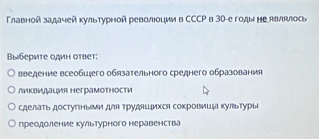 Главной задачей культурной револции в СССР в 30 -егоды не являлось
Βыберите один ответ:
введение всеобшего обязательного среднего образования
ликвидация неграмотности
сделать доступными для ΤΡудяшιихся сокровиШа Κультуры
преодоление культурного неравенства