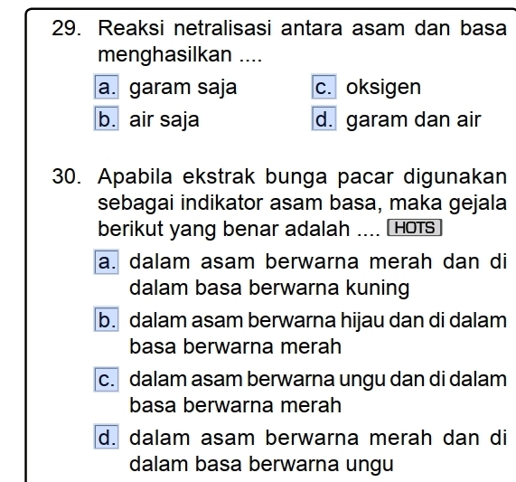 Reaksi netralisasi antara asam dan basa
menghasilkan ....
a. garam saja c. oksigen
b. air saja d. garam dan air
30. Apabila ekstrak bunga pacar digunakan
sebagai indikator asam basa, maka gejala
berikut yang benar adalah .... HOTS
a. dalam asam berwarna merah dan di
dalam basa berwarna kuning
b. dalam asam berwarna hijau dan di dalam
basa berwarna merah
c. dalam asam berwarna ungu dan di dalam
basa berwarna merah
d. dalam asam berwarna merah dan di
dalam basa berwarna ungu