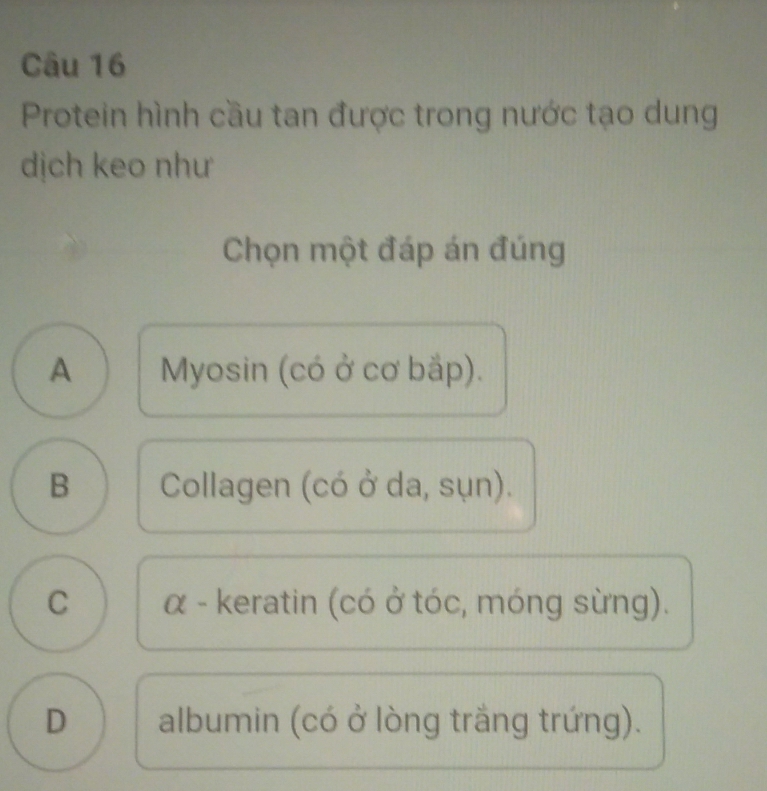 Protein hình cầu tan được trong nước tạo dung
dịch keo như
Chọn một đáp án đúng
A Myosin (có ở cơ bắp).
B Collagen (có ở da, sụn).
C α - keratin (có ở tóc, móng sừng).
D albumin (có ở lòng trắng trứng).