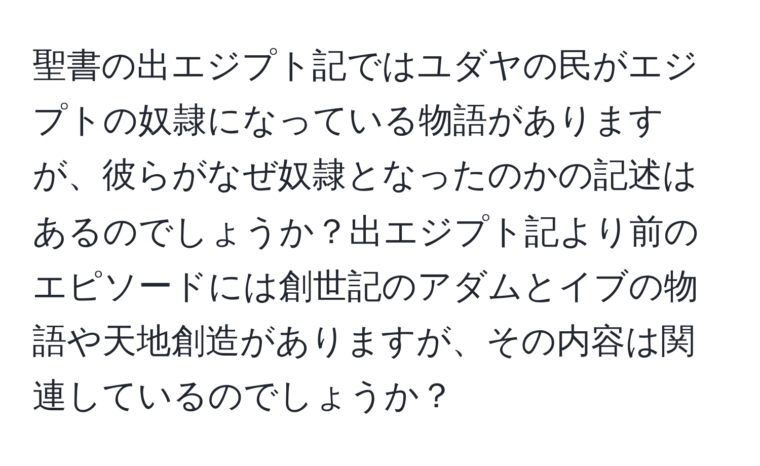 聖書の出エジプト記ではユダヤの民がエジプトの奴隷になっている物語がありますが、彼らがなぜ奴隷となったのかの記述はあるのでしょうか？出エジプト記より前のエピソードには創世記のアダムとイブの物語や天地創造がありますが、その内容は関連しているのでしょうか？