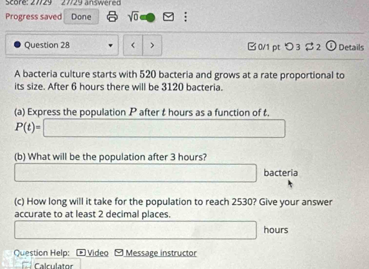 Score: 27/29 27729 answered 
Progress saved Done sqrt(0) : 
Question 28 < > 0/1 pt つ3 ⇄2 ⓘ Details 
A bacteria culture starts with 520 bacteria and grows at a rate proportional to 
its size. After 6 hours there will be 3120 bacteria. 
(a) Express the population P after t hours as a function of t.
P(t)=□
(b) What will be the population after 3 hours?
frac (3,4)^)° bacteria 
(c) How long will it take for the population to reach 2530? Give your answer 
accurate to at least 2 decimal places.
□ hours
□ 
□ 
Question Help: Video Message instructor 
Calculator