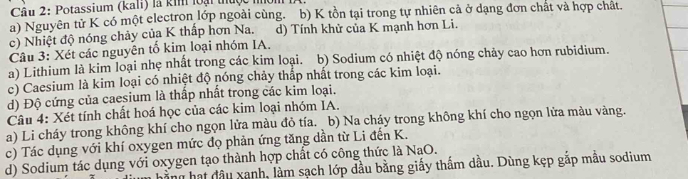 Potassium (kali) là kim loại thuộc nhôm
a) Nguyên tử K có một electron lớp ngoài cùng. _b) K tồn tại trong tự nhiên cả ở dạng đơn chất và hợp chất.
c) Nhiệt độ nóng chảy của K thấp hơn Na. d) Tính khử của K mạnh hơn Li.
Câu 3: Xét các nguyên tố kim loại nhóm IA.
a) Lithium là kim loại nhẹ nhất trong các kim loại. b) Sodium có nhiệt độ nóng chảy cao hơn rubidium.
c) Caesium là kim loại có nhiệt độ nóng chảy thấp nhất trong các kim loại.
d) Độ cứng của caesium là thấp nhất trong các kim loại.
Câu 4: Xét tính chất hoá học của các kim loại nhóm IA.
a) Li cháy trong không khí cho ngọn lửa màu đỏ tía. b) Na cháy trong không khí cho ngọn lửa màu vàng.
c) Tác dụng với khí oxygen mức đọ phản ứng tăng dần từ Li đến K.
d) Sodium tác dụng với oxygen tạo thành hợp chất có công thức là NaO.
hành hạt đầu xanh, làm sạch lớp dầu bằng giấy thấm dầu. Dùng kẹp gắp mẫu sodium