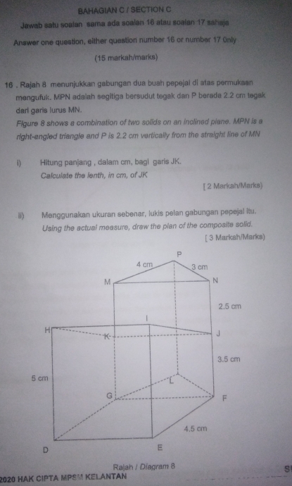 BAHAGIAN C / SECTION C 
Jawab satu soalan sama ada soalan 16 atau soalan 17 sahaja 
Answer one question, either question number 16 or number 17 Only 
(15 markah/marks) 
16 . Rajah 8 menunjukkan gabungan dua buah pepejai di stas permukaan 
mengufuk. MPN adalah segitiga bersudut tegak dan P berada 2.2 cm tegak 
darl garis lurus MN. 
Figure 8 shows a combination of two solids on an inclined piane. MPN is a 
right-angled triangle and P is 2.2 cm vertically from the straight line of MN
i) Hitung panjang , dalam cm, bagi garis JK. 
Calculate the lenth, in cm, of JK
[ 2 Markah/Marks) 
ii) Menggunakan ukuran sebenar, lukis pelan gabungan pepejal itu. 
Using the actual measure, draw the plan of the composite solid. 
[ 3 Markah/Marks) 
Rajah / Diagram 8 
S 
2020 HAK CIPTA MPSM KELANTAN