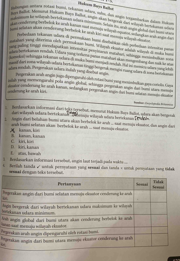 Hukum Buys Ballot
Hubungan antara rotasi bumi, tekanan udara, suhu, dan angin tergambarkan dalam Hukum
Buys Ballot. Menurut Hukum Buys Ballot, angin akan bergerak dari wilayah bertekanan udara
maksimum ke wilayah bertekanan udara minimum. Selain itu, arah angin global dari bumi utara
akan cenderung berbelok ke arah kanan saat menuju wilayah equator, sedangkan arah angin dar
bumi selatan akan cenderung berbelok ke arah kiri saat menuju wilayah ekuator
Perbedaan tekanan udara di permukaan bumi disebabkan oleh perbedaan intensitas panas
matahari yang diterima oleh permukaan bumi. Wilayah ekuator adalah wilayah di muka bumi
yang paling tinggi mendapatkan intensitas penyinaran matahari, sehingga menimbulkan zona
udara bertekanan rendah. Udara yang terkena panas matahari akan mengembang dan naik ke atas
(konveksi) sehingga tekanan udara di muka bumi menjadi rendah. Hal ini memicu udara yang lebih
massif dari zona wilayah udara bertekanan tinggi bergerak mengisi ruang udara di zona bertekanan
udara rendah. Pergerakan udara itulah yang disebut angin.
Pergerakan arah angin juga dipengaruhi oleh rotasi bumi yang menimbulkan gaya coriolis. Gaya
inilah yang memengaruhi pola angin global, sehingga pergerakan angin dari bumi utara menuju
ekuator cenderung ke arah kanan, sedangkan pergerakan angin dari bumi selatan menuju ekuator
cenderung ke arah kiri.
Sumber: Encyclopedia Britannica
1. Berdasarkan informasi dari teks tersebut, menurut Hukum Buys Ballot, udara akan bergerak
dari wilayah udara bertekanah ,  menuju wilayah udara bertekanan
2. Angin dari belahan bumi utara akan berbelok ke arah ... saat menuju ekuator, dan angin dari
arah bumi selatan akan berbelok ke arah ... saat menuju ekuator.
X kanan, kiri
B. kanan, kanan
C. kiri, kiri
D. kiri, kanan
E. atas, bawah
3. Berdasarkan informasi tersebut, angin laut terjadi pada waktu ....
4. Berilah tanda  untuk pernyataan yang sesuai dan tanda × untuk pernyataan yang tidak
sesuai dengan teks tersebut.
P
ki
A
b
Ar
ka
Pe
Pe
kir