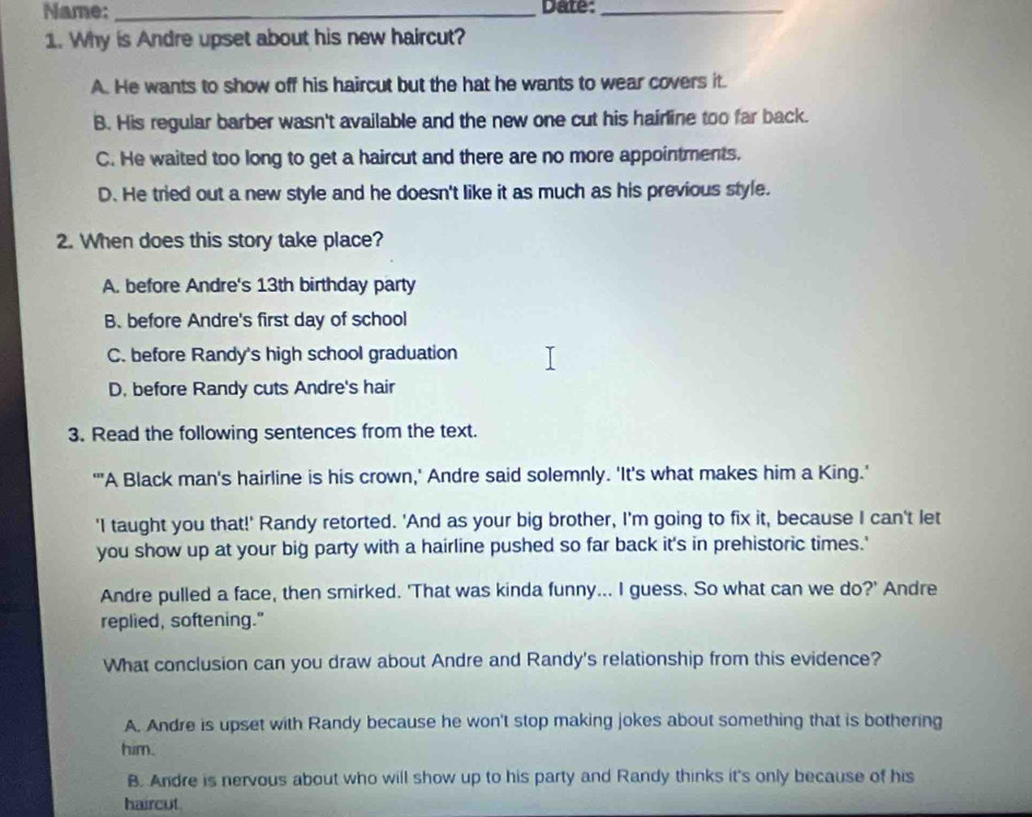 Name: _Date:_
1. Why is Andre upset about his new haircut?
A. He wants to show off his haircut but the hat he wants to wear covers it.
B. His regular barber wasn't available and the new one cut his hairline too far back.
C. He waited too long to get a haircut and there are no more appointments.
D. He tried out a new style and he doesn't like it as much as his previous style.
2. When does this story take place?
A. before Andre's 13th birthday party
B. before Andre's first day of school
C. before Randy's high school graduation
D, before Randy cuts Andre's hair
3. Read the following sentences from the text.
''A Black man's hairline is his crown,' Andre said solemnly. 'It's what makes him a King.'
'I taught you that!' Randy retorted. 'And as your big brother, I'm going to fix it, because I can't let
you show up at your big party with a hairline pushed so far back it's in prehistoric times.'
Andre pulled a face, then smirked. 'That was kinda funny... I guess. So what can we do?' Andre
replied, softening."
What conclusion can you draw about Andre and Randy's relationship from this evidence?
A. Andre is upset with Randy because he won't stop making jokes about something that is bothering
him.
B. Andre is nervous about who will show up to his party and Randy thinks it's only because of his
haircut