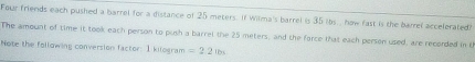 Four friends each pushed a barrel for a distance of 25 meters. If Wilma's barrel is 35 ibs. , how fast is the barrel accelerated? 
The amount of time it took each person to push a barrel the 25 meters, and the force that each person used, are recorded in t 
Note the following conversion factor: I kilogram =2.21bs