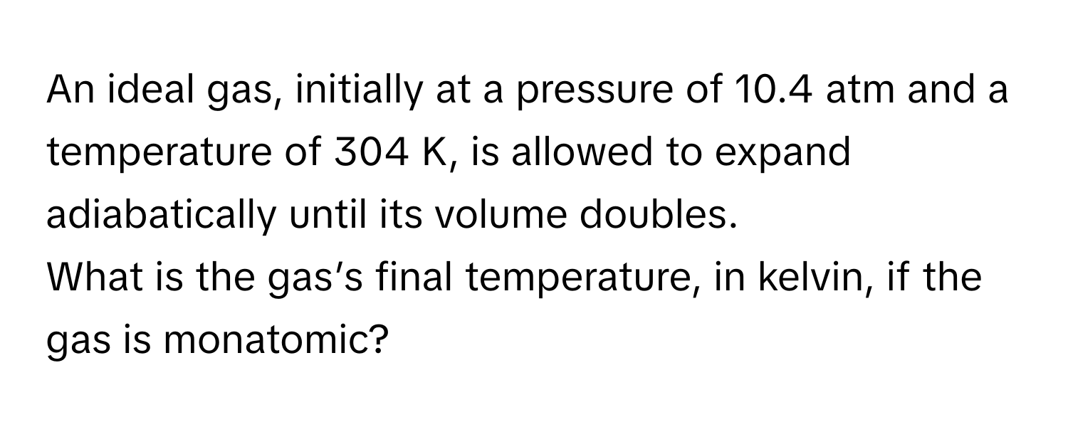 An ideal gas, initially at a pressure of 10.4 atm and a temperature of 304 K, is allowed to expand adiabatically until its volume doubles. 

What is the gas’s final temperature, in kelvin, if the gas is monatomic?