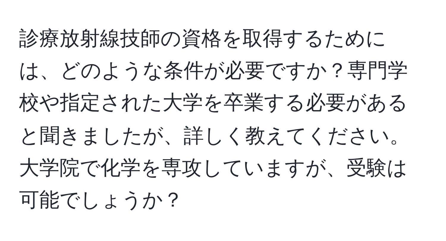 診療放射線技師の資格を取得するためには、どのような条件が必要ですか？専門学校や指定された大学を卒業する必要があると聞きましたが、詳しく教えてください。大学院で化学を専攻していますが、受験は可能でしょうか？