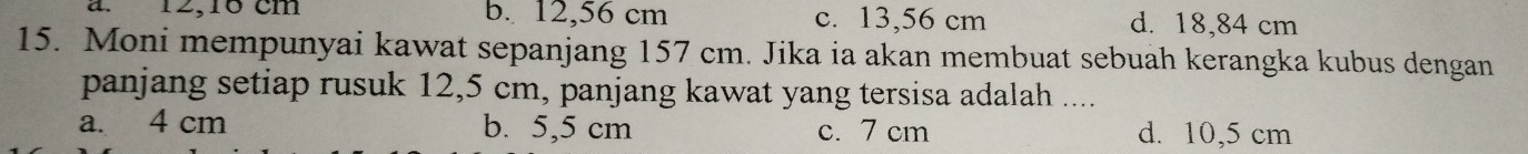 12,1° cm b. 12,56 cm c. 13,56 cm d. 18,84 cm
15. Moni mempunyai kawat sepanjang 157 cm. Jika ia akan membuat sebuah kerangka kubus dengan
panjang setiap rusuk 12,5 cm, panjang kawat yang tersisa adalah ....
a. 4 cm b. 5,5 cm c. 7 cm d. 10,5 cm