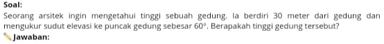 Soal: 
Seorang arsitek ingin mengetahui tinggi sebuah gedung. la berdiri 30 meter dari gedung dan 
mengukur sudut elevasi ke puncak gedung sebesar 60° , Berapakah tinggi gedung tersebut? 
Jawaban: