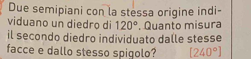 Due semipiani con la stessa origine indi- 
viduano un diedrọ di 120°. Quanto misura 
il secondo diedro individuato dalle stesse 
facce e dallo stesso spigolo? [240°]