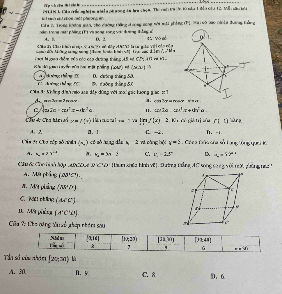 Họ và tên thí sinh: _Lớp:_
PHÀN I. Câu trắc nghiệm nhiều phương án lựa chọn. Thí sinh trả lời từ câu 1 đến câu 12. Mỗi câu hỏi
thỉ sinh chỉ chọn một phương án.
Cầu 1: Trong không gian, cho đường thẳng d song song với mặt phẳng (P). Hỏi có bao nhiêu đường thẳng
nằm trong mặt phẳng (P) và song song với đường thẳng d.
a A. 0. B. 2. C. Vô số. D. 1.
Cầu 2: Cho hình chóp S.ABCD có đáy ABCD là tứ giác với các cặp
cạnh đổi không song song (tham khỏa hình vẽ). Gọi các điểm I, J lần
lượt là giao điểm của các cặp đường thẳng AB và CD; AD và BC.
Khi đó giao tuyến của hai mặt phẳng (SAB) và (SCD) là
D
A. đường thẳng SI. B. đường thẳng SB. C
C. đường thẳng SC. D. đường thằng SJ.
B
Câu 3: Khẳng định nào sau đây đúng với mọi góc lượng giác α?
B.
A. cos 2alpha =2cos alpha . cos 2alpha =cos alpha -sin alpha ·
C. cos 2alpha =cos^2alpha -sin^2alpha . D. cos 2alpha =cos^2alpha +sin^2alpha .
Câu 4: Cho hàm số y=f(x) liên tục tại x=-1 và limlimits _xto -1f(x)=2. Khi đó giá trị của f(-1) bằng
A. 2. B. 1. C. -2 . D. -1.
Câu 5: Cho cấp số nhân (u_n) có số hạng đầu u_1=2 và công bội q=5. Công thức của số hạng tổng quát là
A. u_n=2.5^(n-1). B. u_n=5n-3. C. u_n=2.5^n. D. u_n=5.2^(n-1).
Câu 6: Cho hình hộp ABCD.A'B'C'D' (tham khảo hình vẽ). Đường thẳng AC song song với mặt phẳng nào?
A. Mặt phẳng (BB'C').
B. Mặt phẳng (BB'D').
C. Mặt phẳng (AA'C').
D. Mặt phẳng (A'C'D).
* Câu 7: Cho bảng tần số ghép nhóm sau
Tần số của nhóm [20;30) là
A. 30. B. 9. C. 8.
D. 6.