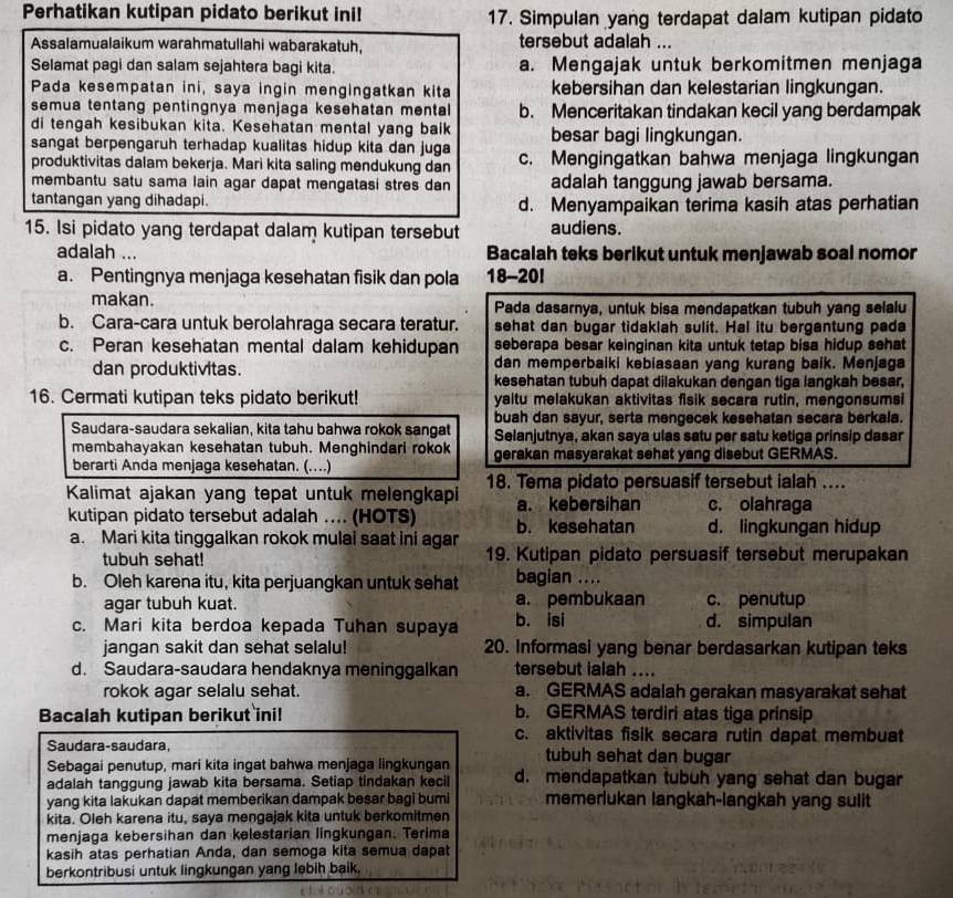 Perhatikan kutipan pidato berikut ini! 17. Simpulan yang terdapat dalam kutipan pidato
Assalamualaikum warahmatullahi wabarakatuh, tersebut adalah ...
Selamat pagi dan salam sejahtera bagi kita. a. Mengajak untuk berkomitmen menjaga
Pada kesempatan ini, saya ingin mengingatkan kita kebersihan dan kelestarian lingkungan.
semua tentang pentingnya menjaga kesehatan mental b. Menceritakan tindakan kecil yang berdampak
di tengah kesibukan kita. Kesehatan mental yang baik besar bagi lingkungan.
sangat berpengaruh terhadap kualitas hidup kita dan juga
produktivitas dalam bekerja. Mari kita saling mendukung dan c. Mengingatkan bahwa menjaga lingkungan
membantu satu sama lain agar dapat mengatasi stres dan adalah tanggung jawab bersama.
tantangan yang dihadapi. d. Menyampaikan terima kasih atas perhatian
15. Isi pidato yang terdapat dalam kutipan tersebut audiens.
adalah ... Bacalah teks berikut untuk menjawab soal nomor
a. Pentingnya menjaga kesehatan fisik dan pola 18-20!
makan. Pada dasarnya, untuk bisa mendapatkan tubuh yang selalu
b. Cara-cara untuk berolahraga secara teratur. sehat dan bugar tidaklah sulit. Hal itu bergantung pada
c. Peran kesehatan mental dalam kehidupan seberapa besar keinginan kita untuk tetap bisa hidup sehat
dan memperbaiki kebiasaan yang kurang baik. Menjaga
dan produktivitas. kesehatan tubuh dapat dilakukan dengan tiga langkah besar,
16. Cermati kutipan teks pidato berikut! yaitu melakukan aktivitas fisik secara rutin, mengonsumsi
buah dan sayur, serta mengecek kesehatan secara berkala.
Saudara-saudara sekalian, kita tahu bahwa rokok sangat Selanjutnya, akan saya ulas satu per satu ketiga prinsip dasar
membahayakan kesehatan tubuh. Menghindari rokok gerakan masyarakat sehat yang disebut GERMAS.
berarti Anda menjaga kesehatan. (…)
Kalimat ajakan yang tepat untuk melengkapi 18. Tema pidato persuasif tersebut ialah ....
a. kebersihan c. olahraga
kutipan pidato tersebut adalah .... (HOTS) b. kesehatan d. lingkungan hidup
a. Mari kita tinggalkan rokok mulai saat ini agar
tubuh sehat! 19. Kutipan pidato persuasif tersebut merupakan
b. Oleh karena itu, kita perjuangkan untuk sehat bagian ....
agar tubuh kuat. a. pembukaan c. penutup
c. Mari kita berdoa kepada Tuhan supaya b. isi d. simpulan
jangan sakit dan sehat selalu! 20. Informasi yang benar berdasarkan kutipan teks
d. Saudara-saudara hendaknya meninggalkan tersebut ialah ....
rokok agar selalu sehat. a. GERMAS adalah gerakan masyarakat sehat
Bacalah kutipan berikut ini! b. GERMAS terdiri atas tiga prinsip
Saudara-saudara
c. aktivitas fisik secara rutin dapat membuat
Sebagai penutup, mari kita ingat bahwa menjaga lingkungan tubuh sehat dan bugar
adalah tanggung jawab kita bersama. Setiap tindakan kecil d. mendapatkan tubuh yang sehat dan bugar
yang kita lakukan dapat memberikan dampak besar bagi bumi memerlukan langkah-langkah yang sulit
kita. Oleh karena itu, saya mengajak kita untuk berkomitmen
menjaga kebersihan dan kelestarian lingkungan. Terima
kasih atas perhatian Anda, dan semoga kita semua dapat
berkontribusi untuk lingkungan yang lebih baik.