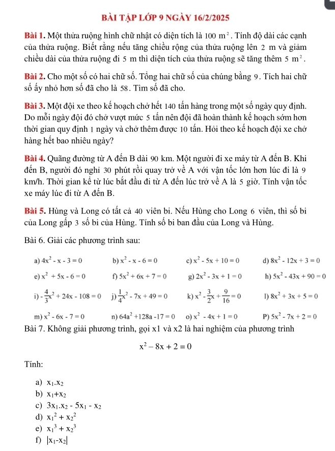 bài tập lớp 9 ngày 16/2/2025
Bài 1. Một thửa ruộng hình chữ nhật có diện tích là 100m^2. Tính độ dài các cạnh
của thửa ruộng. Biết rằng nếu tăng chiều rộng của thửa ruộng lên 2 m và giảm
chiều dài của thửa ruộng đi 5 m thì diện tích của thửa ruộng sẽ tăng thêm 5m^2.
Bài 2. Cho một số có hai chữ số. Tổng hai chữ số của chúng bằng 9. Tích hai chữ
số ấy nhỏ hơn số đã cho là 58. Tìm số đã cho.
Bài 3. Một đội xe theo kế hoạch chở hết 140 tấn hàng trong một số ngày quy định.
Do mỗi ngày đội đó chở vượt mức 5 tấn nên đội đã hoàn thành kế hoạch sớm hơn
thời gian quy định 1 ngày và chở thêm được 10 tấn. Hỏi theo kế hoạch đội xe chở
hàng hết bao nhiêu ngày?
Bài 4. Quãng đường từ A đến B dài 90 km. Một người đi xe máy từ A đến B. Khi
đến B, người đó nghi 30 phút rồi quay trở về A với vận tốc lớn hơn lúc đi là 9
km/h. Thời gian kể từ lúc bắt đầu đi từ A đến lúc trở về A là 5 giờ. Tính vận tốc
xe máy lúc đi từ A đến B.
Bài 5. Hùng và Long có tất cả 40 viên bi. Nếu Hùng cho Long 6 viên, thì số bi
của Long gấp 3 số bi của Hùng. Tính số bi ban đầu của Long và Hùng.
Bài 6. Giải các phương trình sau:
a) 4x^2-x-3=0 b) x^2-x-6=0 c) x^2-5x+10=0 d) 8x^2-12x+3=0
e) x^2+5x-6=0 f) 5x^2+6x+7=0 g) 2x^2-3x+1=0 h) 5x^2-43x+90=0
i) - 4/3 x^2+24x-108=0 j)  1/4 x^2-7x+49=0 k) x^2- 3/2 x+ 9/16 =0 l) 8x^2+3x+5=0
m) x^2-6x-7=0 n) 64a^2+128a-17=0 o) x^2-4x+1=0 P) 5x^2-7x+2=0
Bài 7. Không giải phương trình, gọi x1 và x2 là hai nghiệm của phương trình
x^2-8x+2=0
Tính:
a) X_1.X_2
b) x_1+x_2
c) 3x_1.x_2-5x_1-x_2
d) x_1^(2+x_2^2
e) x_1^3+x_2^3
f) |x_1)-x_2|