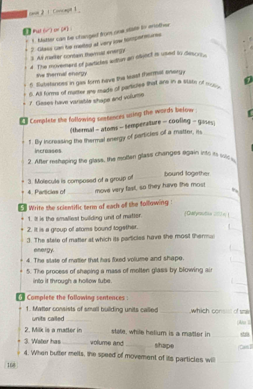 2 1 Concmpt 1 
D Pul (√) or () : 
1. Matter can be changed from one state to enother 
2. Glass can be melted at very low temperesures 
3. All matter contain thermal energy 
4. The movement of particles within an abject is used to descrse 
the thermal energy 
6. Substances in gas form have the least thermal onergy 
6. All forms of matter are made of particles that are in a state of mure 
7. Gases have variable shape and volume 
e Complete the following sentences using the wards below ; 
(thermal - atoms - temperature - cooling - gases) 
1. By increasing the thermal energy of particies of a matter, its 
increases. 
2. After reshaping the glass, the motten glass changes again into its sold e 
bound together 
3. Molecule is composed of a group of_ 
4. Particies of _move very fast, so they have the most 
to 
5] Write the scientific term of each of the following: 
1. It is the smallest building unit of matter. 
(Qalyoutia 2024) ( 
2. It is a group of atoms bound together. 
3. The state of matter at which its particles have the most thermal 
energy. 
_ 
_ 
4. The state of matter that has fixed volume and shape. 
5. The process of shaping a mass of molten glass by blowing air 
into it through a hollow tube. 
6 Complete the following sentences : 
1. Matter consists of small building units called _which consist of sma 
units called_ 
(Ahu 1l. 
2. Milk is a matter in _state, while helium is a matter in _stala 
3. Water has _volume and _shape 
( Cair 1 
4. When butter melts, the speed of movement of its particles will_ 
168