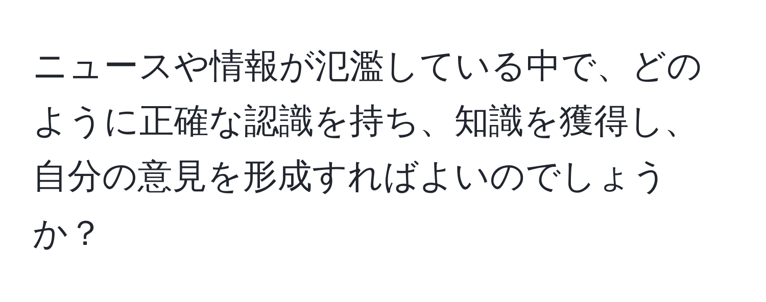 ニュースや情報が氾濫している中で、どのように正確な認識を持ち、知識を獲得し、自分の意見を形成すればよいのでしょうか？