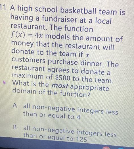 A high school basketball team is
having a fundraiser at a local
restaurant. The function
f(x)=4x models the amount of
money that the restaurant will
donate to the team if x
customers purchase dinner. The
restaurant agrees to donate a
maximum of $500 to the team.
What is the most appropriate
domain of the function?
A all non-negative integers less
than or equal to 4
B all non-negative integers less
than or equal to 125