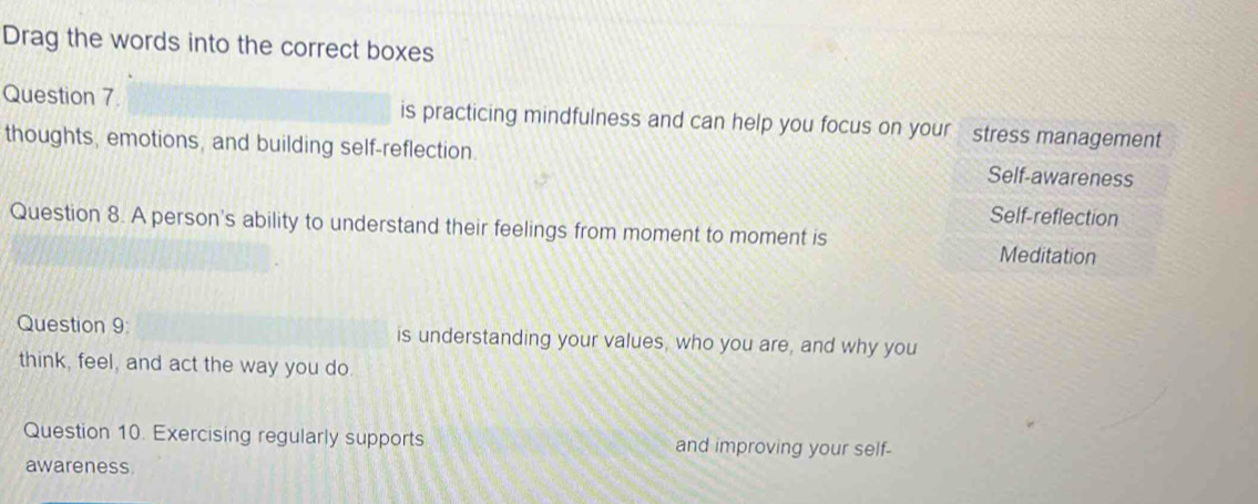 Drag the words into the correct boxes
Question 7. is practicing mindfulness and can help you focus on your stress management
thoughts, emotions, and building self-reflection. Self-awareness
Self-reflection
Question 8. A person's ability to understand their feelings from moment to moment is
Meditation
Question 9: is understanding your values, who you are, and why you
think, feel, and act the way you do
Question 10. Exercising regularly supports and improving your self-
awareness.