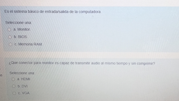 Es el sistema básico de entrada/salida de la computadora.
Seleccione una:
a. Monitor.
b. BIOS.
c. Memoria RAM
¿Que conector para monitor es capaz de transmitir audio al mismo tiempo y sin comprimir?
Seleccione una
0
a. HDMI
b. DVI
c.VGA