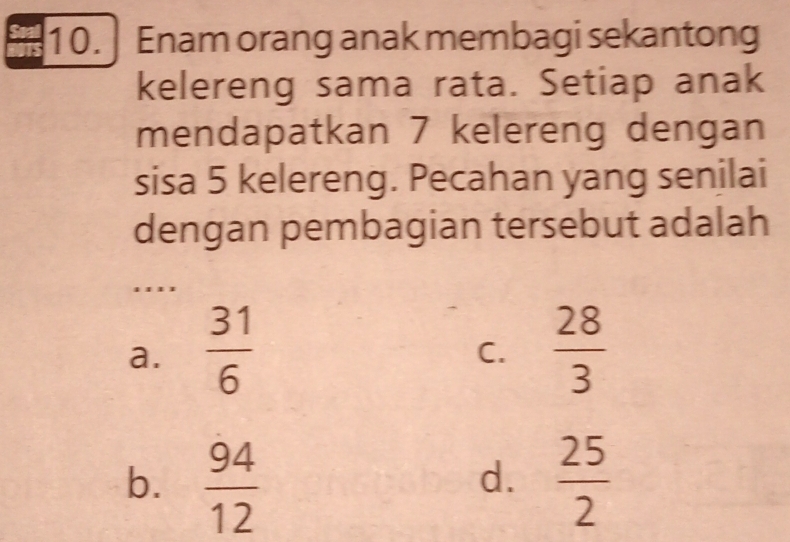 Enam orang anak membagi sekantong
kelereng sama rata. Setiap anak
mendapatkan 7 kelereng dengan
sisa 5 kelereng. Pecahan yang senilai
dengan pembagian tersebut adalah
. . ''
a.  31/6   28/3 
C.
b.  94/12   25/2 
d.