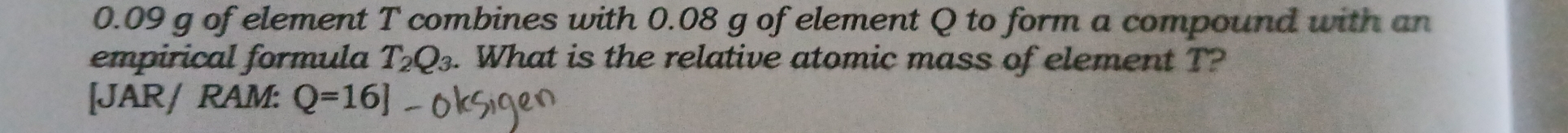 0.09 g of element T combines with 0.08 g of element Q to form a compound with an 
empirical formula T_2Q_3. What is the relative atomic mass of element T? 
[JAR/ RAM: Q=16]