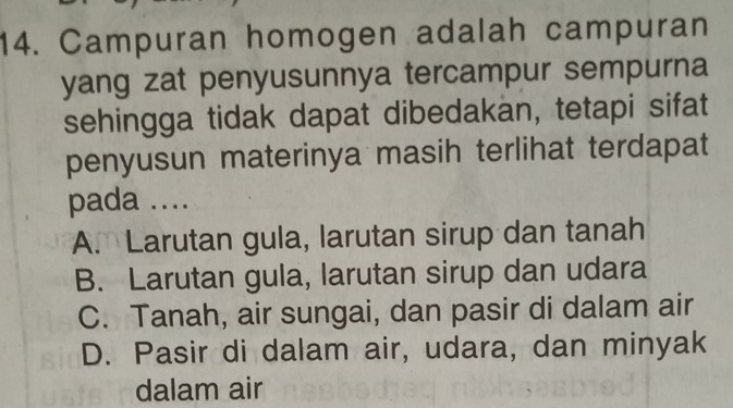 Campuran homogen adalah campuran
yang zat penyusunnya tercampur sempurna
sehingga tidak dapat dibedakan, tetapi sifat
penyusun materinya masih terlihat terdapat
pada ....
A. Larutan gula, larutan sirup dan tanah
B. Larutan gula, larutan sirup dan udara
C. Tanah, air sungai, dan pasir di dalam air
D. Pasir di dalam air, udara, dan minyak
dalam air