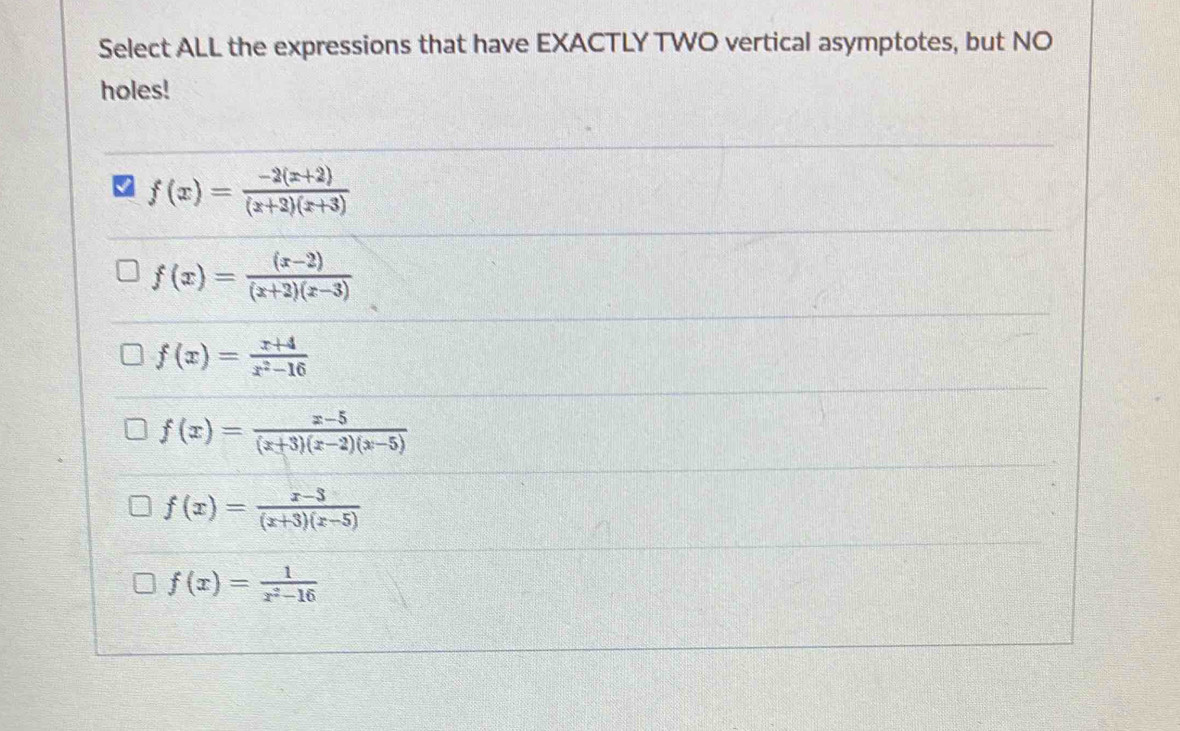 Select ALL the expressions that have EXACTLY TWO vertical asymptotes, but NO
holes!
f(x)= (-2(x+2))/(x+2)(x+3) 
f(x)= ((x-2))/(x+2)(x-3) 
f(x)= (x+4)/x^2-16 
f(x)= (x-5)/(x+3)(x-2)(x-5) 
f(x)= (x-3)/(x+3)(x-5) 
f(x)= 1/x^2-16 