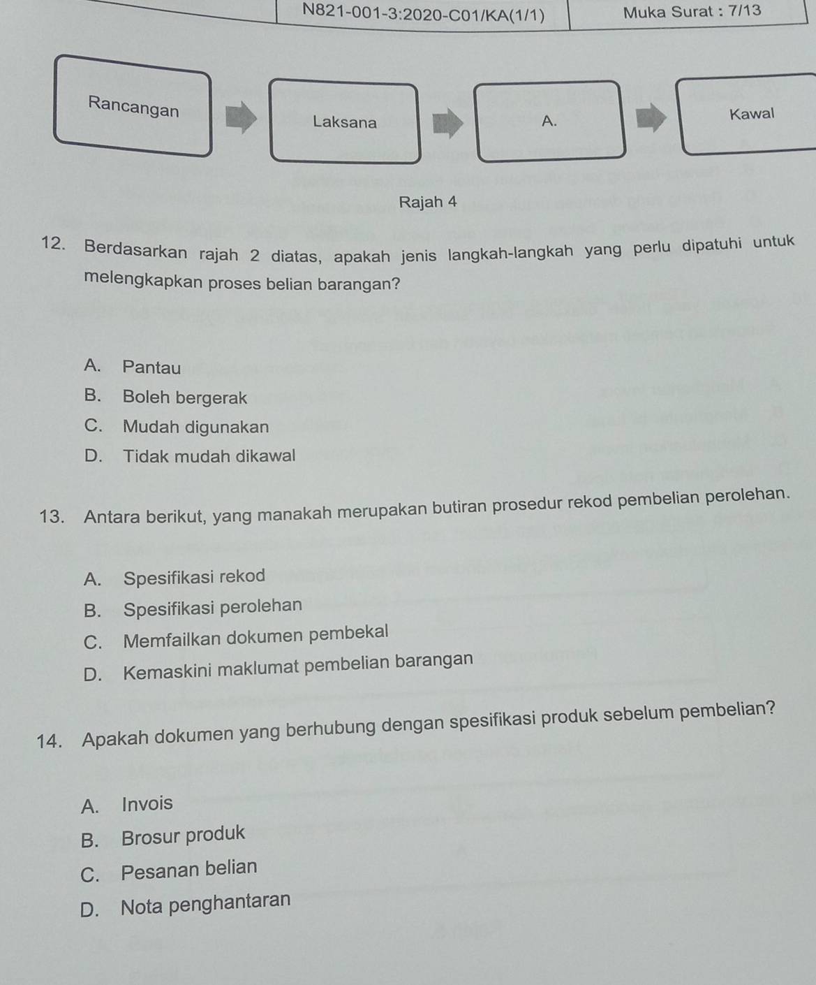 Muka Surat : 7/13
Rancangan
Laksana A.
Kawal
Rajah 4
12. Berdasarkan rajah 2 diatas, apakah jenis langkah-langkah yang perlu dipatuhi untuk
melengkapkan proses belian barangan?
A. Pantau
B. Boleh bergerak
C. Mudah digunakan
D. Tidak mudah dikawal
13. Antara berikut, yang manakah merupakan butiran prosedur rekod pembelian perolehan.
A. Spesifikasi rekod
B. Spesifikasi perolehan
C. Memfailkan dokumen pembekal
D. Kemaskini maklumat pembelian barangan
14. Apakah dokumen yang berhubung dengan spesifikasi produk sebelum pembelian?
A. Invois
B. Brosur produk
C. Pesanan belian
D. Nota penghantaran