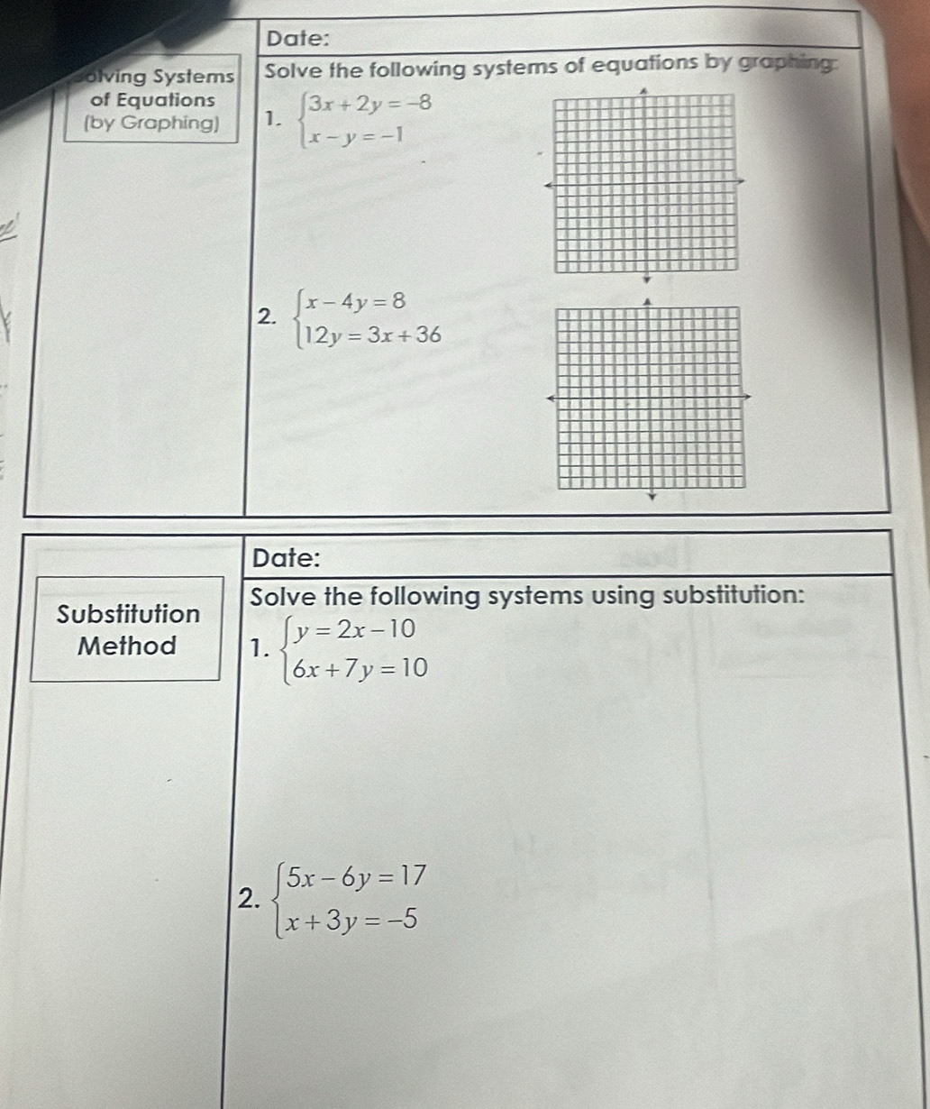 Date: 
Solving Systems Solve the following systems of equations by graphing: 
of Equations 
(by Graphing) 1. beginarrayl 3x+2y=-8 x-y=-1endarray.
2. beginarrayl x-4y=8 12y=3x+36endarray.
Date: 
Substitution Solve the following systems using substitution: 
Method 1. beginarrayl y=2x-10 6x+7y=10endarray.
2. beginarrayl 5x-6y=17 x+3y=-5endarray.