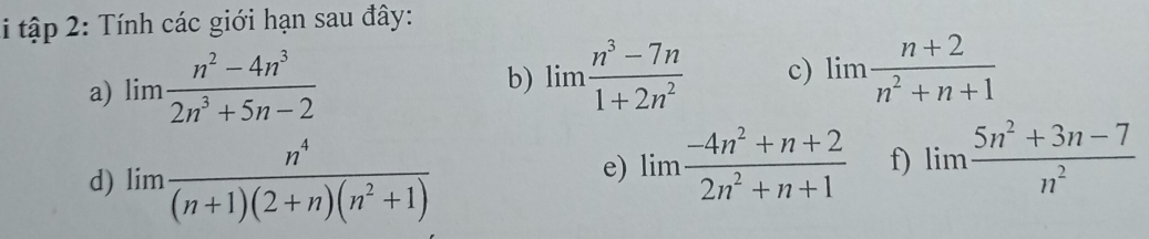 tập 2: Tính các giới hạn sau đây: 
a) limlimits  (n^2-4n^3)/2n^3+5n-2 
b) limlimits  (n^3-7n)/1+2n^2  c) limlimits  (n+2)/n^2+n+1 
d) limlimits  n^4/(n+1)(2+n)(n^2+1) 
e) limlimits  (-4n^2+n+2)/2n^2+n+1  f) limlimits  (5n^2+3n-7)/n^2 