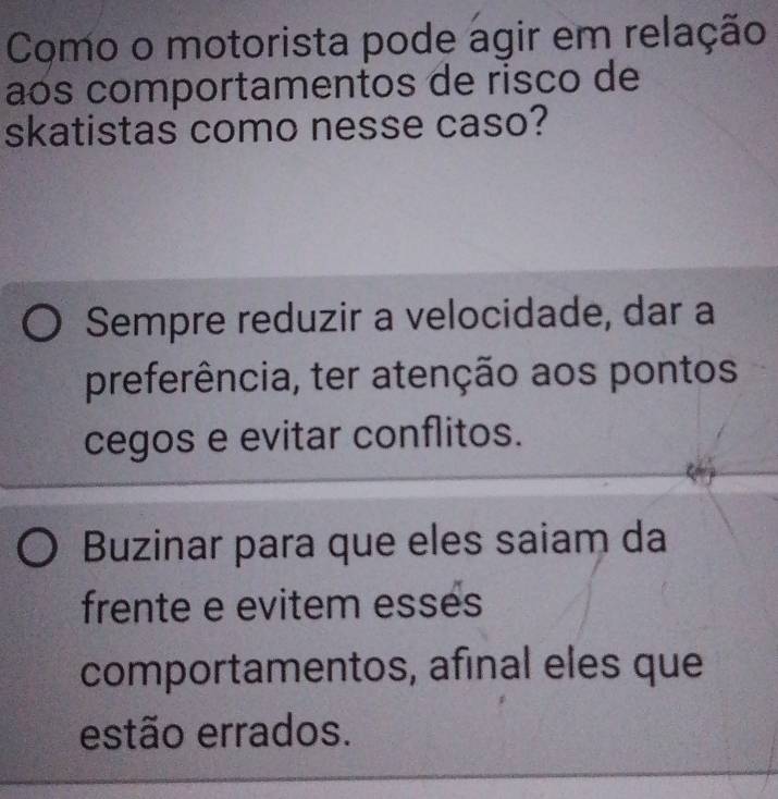 Como o motorista pode agir em relação
aós comportamentos de risco de
skatistas como nesse caso?
Sempre reduzir a velocidade, dar a
preferência, ter atenção aos pontos
cegos e evitar conflitos.
Buzinar para que eles saiam da
frente e evitem esses
comportamentos, afinal eles que
estão errados.