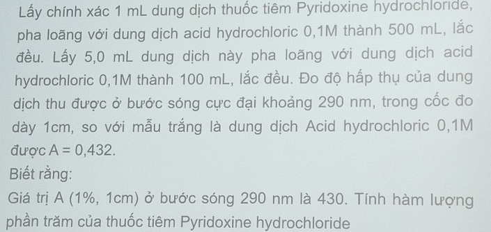 Lấy chính xác 1 mL dung dịch thuốc tiêm Pyridoxine hydrochloride, 
pha loãng với dung dịch acid hydrochloric 0,1M thành 500 mL, lắc 
đều. Lấy 5,0 mL dung dịch này pha loãng với dung dịch acid 
hydrochloric 0,1M thành 100 mL, lắc đều. Đo độ hấp thụ của dung 
dịch thu được ở bước sóng cực đại khoảng 290 nm, trong cốc đo 
dày 1cm, so với mẫu trắng là dung dịch Acid hydrochloric 0,1M
được A=0,432. 
Biết rằng: 
Giá trị A (1%, 1cm) ở bước sóng 290 nm là 430. Tính hàm lượng 
phần trăm của thuốc tiêm Pyridoxine hydrochloride