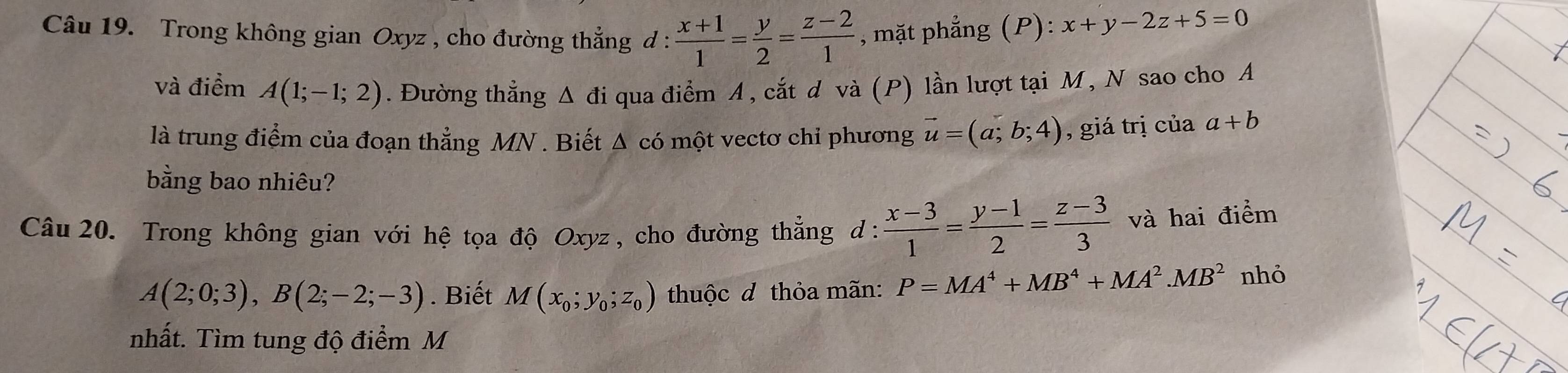 Trong không gian Oxyz , cho đường thắng d :  (x+1)/1 = y/2 = (z-2)/1  , mặt phẳng (P):x+y-2z+5=0
và điểm A(1;-1;2). Đường thẳng Δ đi qua điểm A, cắt d và (P) lần lượt tại M, N sao cho A 
là trung điểm của đoạn thẳng MN. Biết Δ có một vectơ chỉ phương vector u=(a;b;4) , giá trị của a+b
bằng bao nhiêu? 
Câu 20. Trong không gian với hệ tọa độ Oxyz , cho đường thẳng d :  (x-3)/1 = (y-1)/2 = (z-3)/3  và hai điểm
A(2;0;3), B(2;-2;-3). Biết M(x_0;y_0;z_0) thuộc đ thỏa mãn: P=MA^4+MB^4+MA^2. MB^2 nhỏ 
nhất. Tìm tung độ điểm M