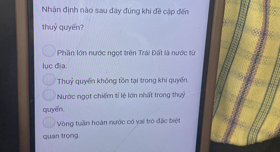 Nhận định nào sau đây đúng khi đề cập đến
thuỷ quyển?
Phần lớn nước ngọt trên Trái Đất là nước từ
lục địa.
Thuỷ quyển không tồn tại trong khí quyển.
Nước ngọt chiếm tỉ lệ lớn nhất trong thuỷ
quyển.
Vòng tuần hoàn nước có vai trò đặc biệt
quan trọng.