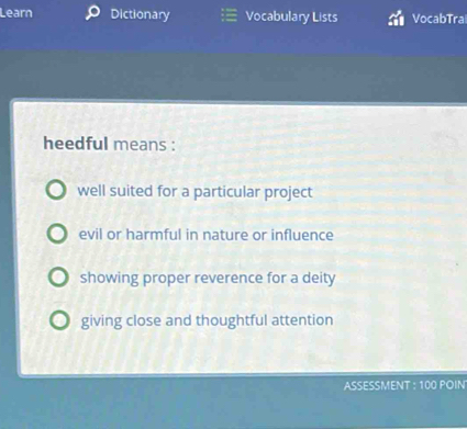 Learn Dictionary Vocabulary Lists VocabTra
heedful means :
well suited for a particular project
evil or harmful in nature or influence
showing proper reverence for a deity
giving close and thoughtful attention
ASSESSMENT : 100 PÖIN