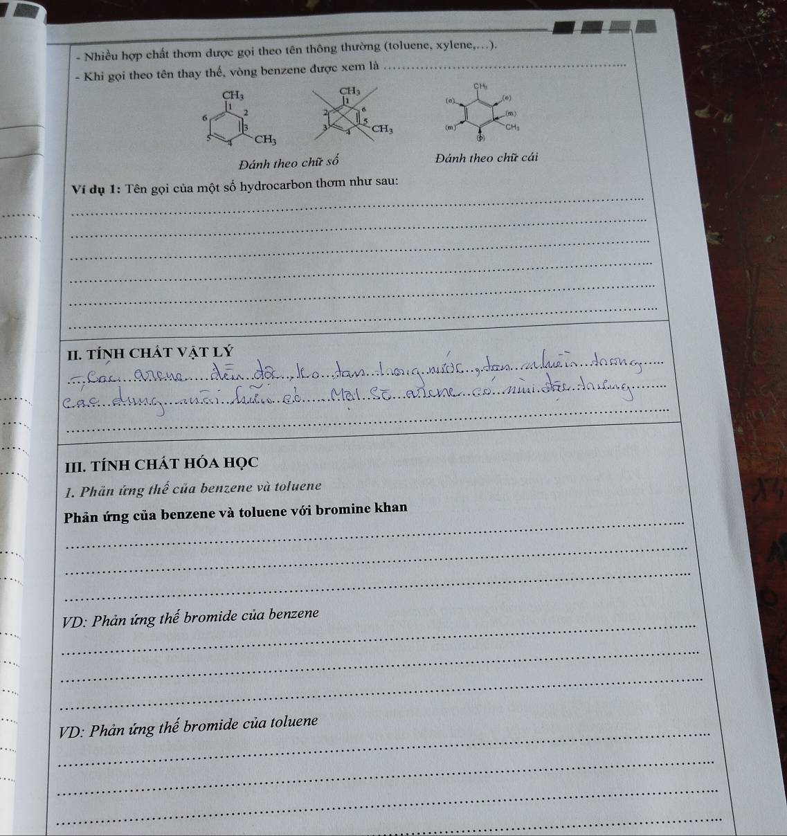 Nhiều hợp chất thơm dược gọi theo tên thông thường (toluene, xylene,..).
- Khi gọi theo tên thay thế, vòng benzene được xem là_
CH_3
CH_3
(0).
(n)
2.(m)
3 CH_3 (m) CH_3
4

_
Đánh theo chữ số Đánh theo chữ cái
Ví dụ 1: Tên gọi của một số hydrocarbon thơm như sau:
_
_
_
_
_
_
_
_
_
II. TÍNH CHÁT VậT Lý
_
_
_
III. tÍNH ChÁT hóa học
1. Phần ứng thế của benzene và toluene
_
Phản ứng của benzene và toluene với bromine khan
_
_
_
VD: Phản ứng thế bromide của benzene
_
_
_
_
_
_ VD: Phản ứng thế bromide của toluene
_
_
_
_
_