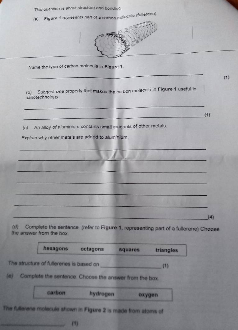 This question is about structure and bonding
(a) Figure 1 represents part of a carbon molecule (fullerene)
_
Name the type of carbon molecule in Figure 1.
_
(1)
(b) Suggest one property that makes the carbon molecule in Figure 1 useful in
nanotechnology.
_
_(1)
(c) An alloy of aluminium contains small amounts of other metals.
Explain why other metals are added to aluminium.
_
_
_
_
_
_
__(4)
(d) Complete the sentence. (refer to Figure 1, representing part of a fullerene) Choose
the answer from the box.
hexagons octagons squares triangles
The structure of fullerenes is based on _(1)
(e) Complete the sentence. Choose the answer from the box.
carbon hydrogen oxygen
The fullerene molecule shown in Figure 2 is made from atoms of
_(1)