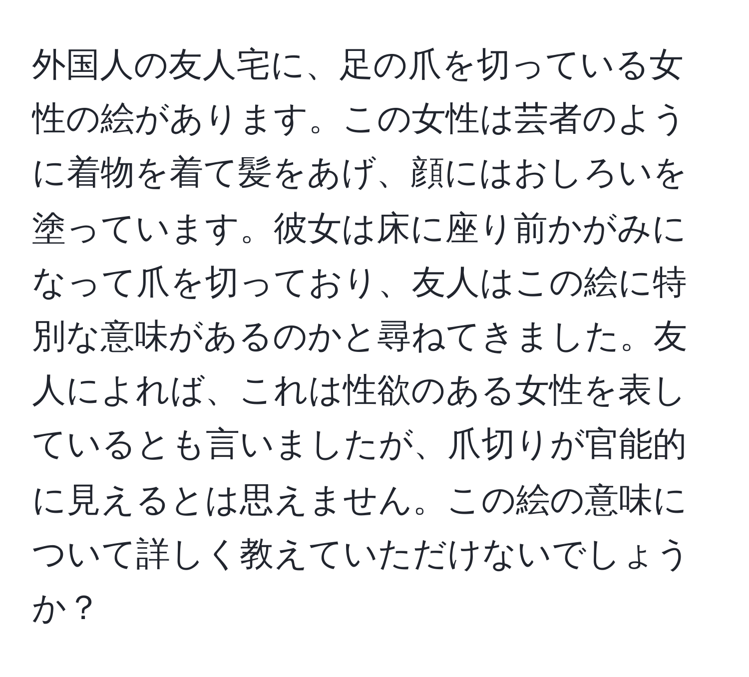 外国人の友人宅に、足の爪を切っている女性の絵があります。この女性は芸者のように着物を着て髪をあげ、顔にはおしろいを塗っています。彼女は床に座り前かがみになって爪を切っており、友人はこの絵に特別な意味があるのかと尋ねてきました。友人によれば、これは性欲のある女性を表しているとも言いましたが、爪切りが官能的に見えるとは思えません。この絵の意味について詳しく教えていただけないでしょうか？