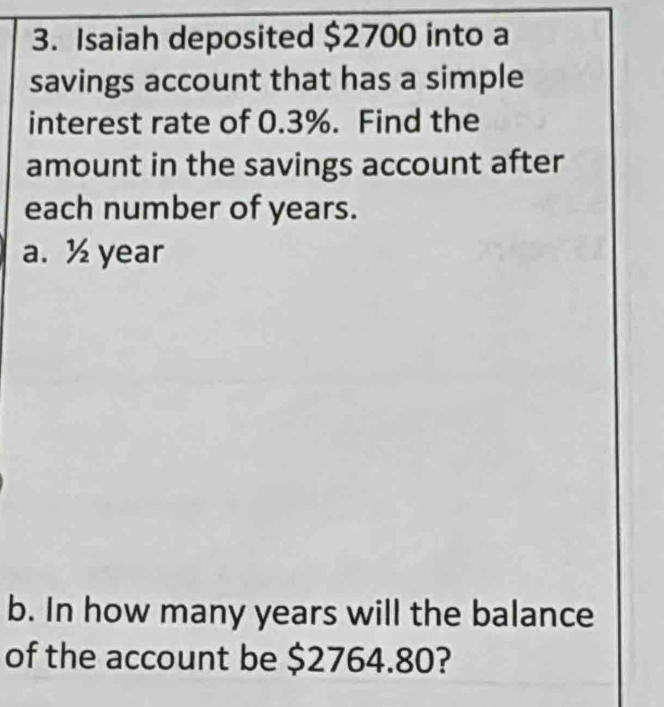 Isaiah deposited $2700 into a 
savings account that has a simple 
interest rate of 0.3%. Find the 
amount in the savings account after 
each number of years. 
a. ½ year
b. In how many years will the balance 
of the account be $2764.80?