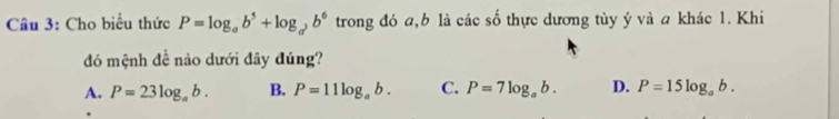 Cho biểu thức P=log _ab^5+log _ab^6 trong đó a, b là các số thực dương tùy ý và a khác 1. Khi
đó mệnh đề nào dưới đây đúng?
A. P=23log _ab. B. P=11log _ab. C. P=7log _ab. D. P=15log _ab.